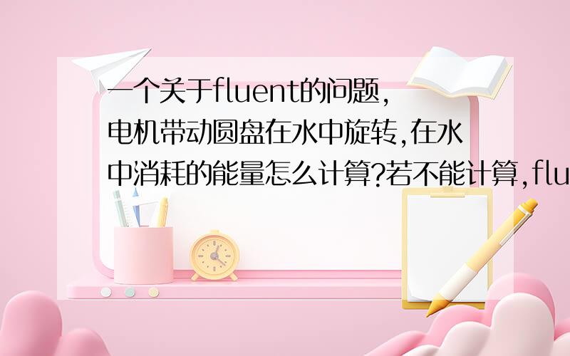 一个关于fluent的问题,电机带动圆盘在水中旋转,在水中消耗的能量怎么计算?若不能计算,fluent在这个问题中能做什么?即使解决不了问题,也给点指示啊,别没人回答啊%>_