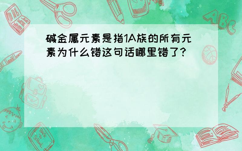 碱金属元素是指1A族的所有元素为什么错这句话哪里错了?