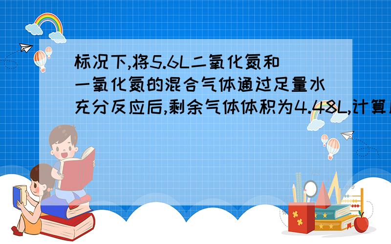 标况下,将5.6L二氧化氮和一氧化氮的混合气体通过足量水充分反应后,剩余气体体积为4.48L,计算原混合气体二氧化氮和一氧化氮物质的量（过程详解）「谢啦」