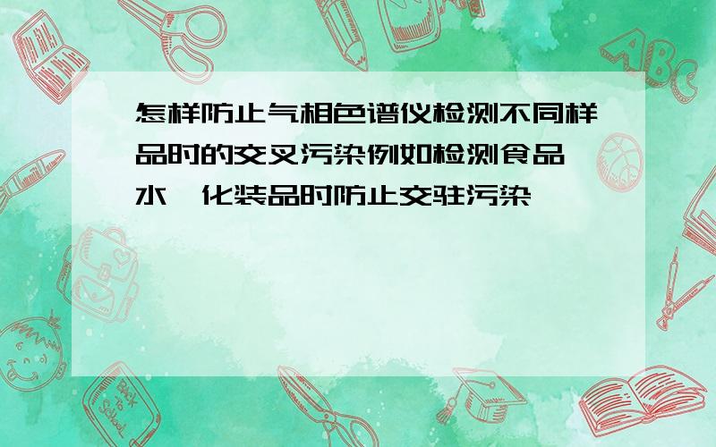 怎样防止气相色谱仪检测不同样品时的交叉污染例如检测食品、水、化装品时防止交驻污染