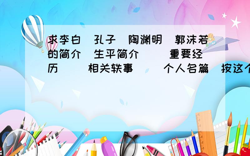 求李白`孔子`陶渊明`郭沫若的简介[生平简介][ 重要经历 ][相关轶事][ 个人名篇]按这个顺序写出来~还有鲁迅`苏轼`屈原`柳宗元`杜甫 请按我给的顺序写~不然看不懂什么对什么的``谢谢了