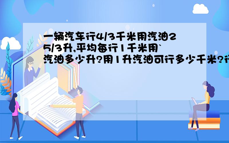 一辆汽车行4/3千米用汽油25/3升,平均每行1千米用`汽油多少升?用1升汽油可行多少千米?行250千米用汽油多少