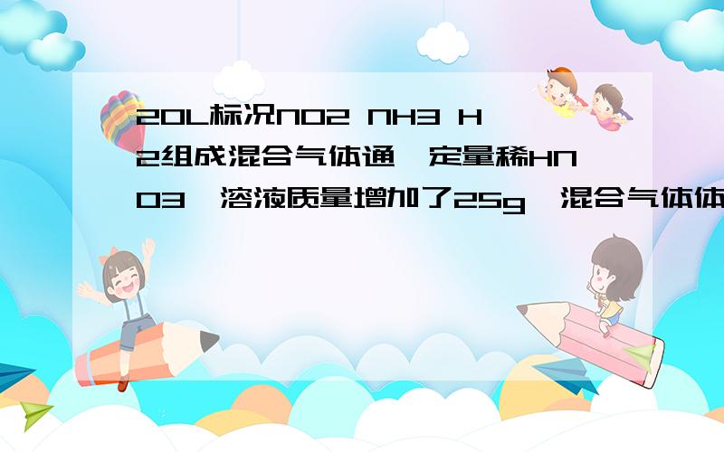 20L标况NO2 NH3 H2组成混合气体通一定量稀HNO3,溶液质量增加了25g,混合气体体积缩小为6.56L,求各组成V