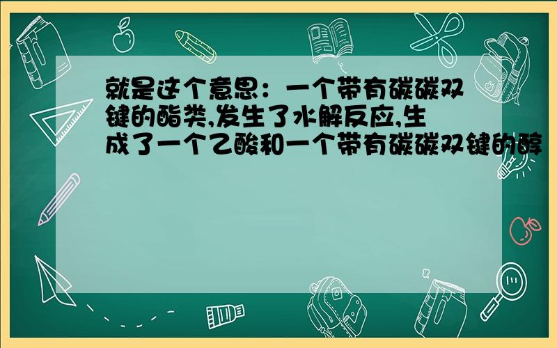 就是这个意思：一个带有碳碳双键的酯类,发生了水解反应,生成了一个乙酸和一个带有碳碳双键的醇（CH2=CH-OH）,紧接下来生成的这个醇（CH2=CH-OH）就和Cu(OH)2发生反应生成了乙酸.难不成说CH2=C