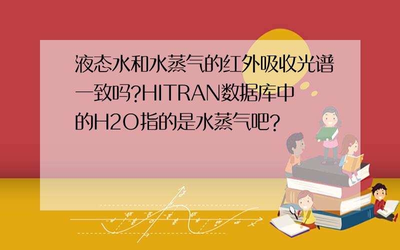 液态水和水蒸气的红外吸收光谱一致吗?HITRAN数据库中的H2O指的是水蒸气吧?