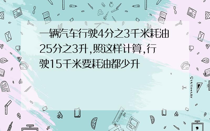 一辆汽车行驶4分之3千米耗油25分之3升,照这样计算,行驶15千米要耗油都少升