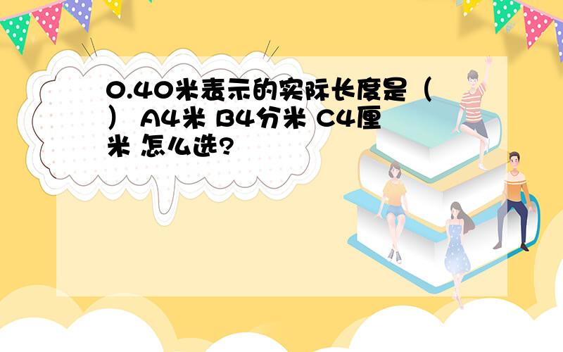 0.40米表示的实际长度是（） A4米 B4分米 C4厘米 怎么选?