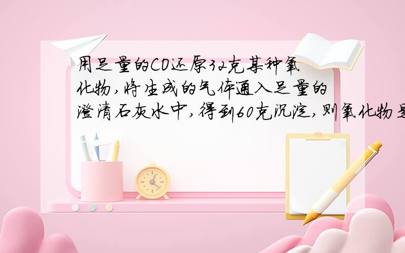 用足量的CO还原32克某种氧化物,将生成的气体通入足量的澄清石灰水中,得到60克沉淀,则氧化物是?