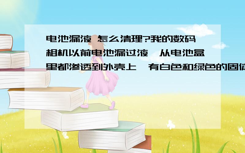 电池漏液 怎么清理?我的数码相机以前电池漏过液,从电池盒里都渗透到外壳上,有白色和绿色的固体,非常硬,弄不下来,用酒精也洗不掉 怎么办