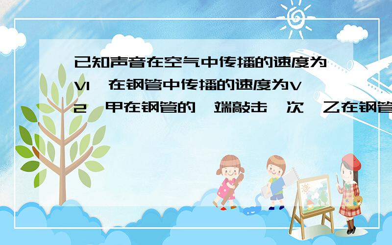 已知声音在空气中传播的速度为V1,在钢管中传播的速度为V2,甲在钢管的一端敲击一次,乙在钢管的另一端听到了两次响声之间相隔了t,则钢管的长约多少?