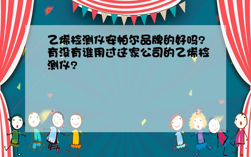 乙烯检测仪安帕尔品牌的好吗?有没有谁用过这家公司的乙烯检测仪?