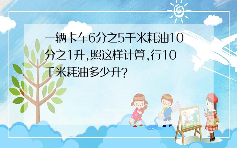 一辆卡车6分之5千米耗油10分之1升,照这样计算,行10千米耗油多少升?