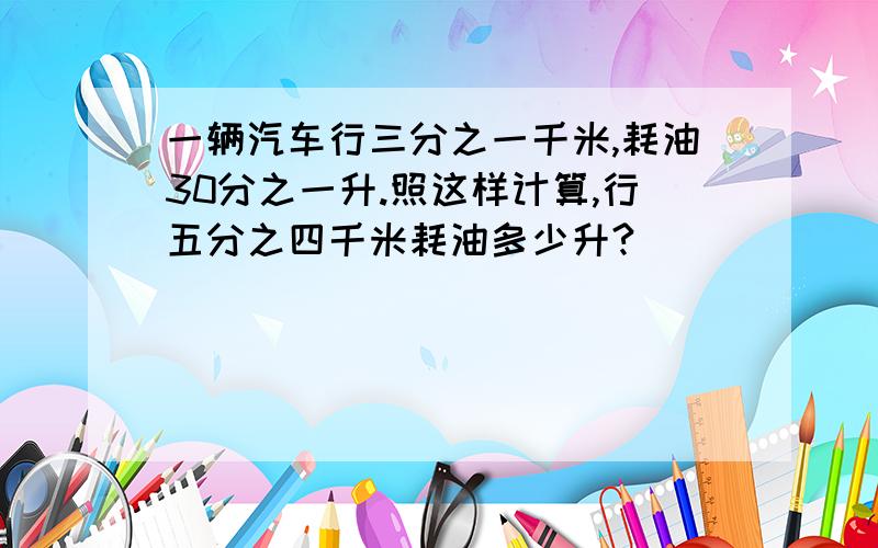 一辆汽车行三分之一千米,耗油30分之一升.照这样计算,行五分之四千米耗油多少升?