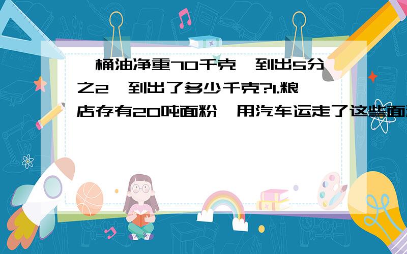 一桶油净重70千克,到出5分之2,到出了多少千克?1.粮店存有20吨面粉,用汽车运走了这些面粉的5分之1,运走了多少吨面粉?2.果园里有120棵桃树,梨树的棵数是桃树的6分之5,苹果树的棵数是梨树的10