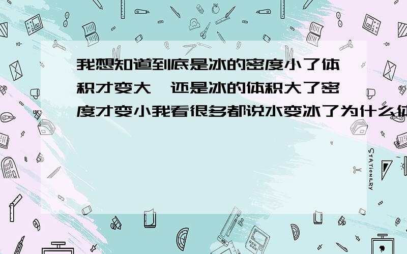 我想知道到底是冰的密度小了体积才变大,还是冰的体积大了密度才变小我看很多都说水变冰了为什么体积会变大是因为密度变小了.我想他密度之所以会小是因为他的体积变大了啊.我看到有