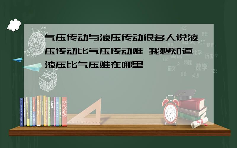 气压传动与液压传动很多人说液压传动比气压传动难 我想知道液压比气压难在哪里