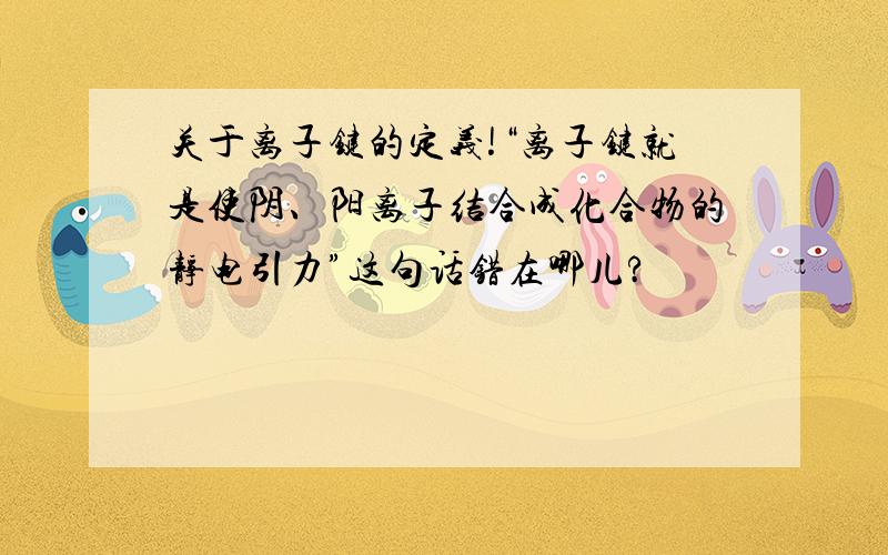 关于离子键的定义!“离子键就是使阴、阳离子结合成化合物的静电引力”这句话错在哪儿?