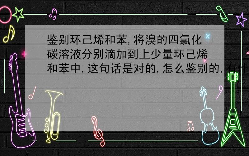 鉴别环己烯和苯,将溴的四氯化碳溶液分别滴加到上少量环己烯和苯中,这句话是对的,怎么鉴别的,有什么现象?