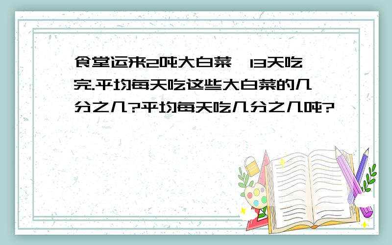 食堂运来2吨大白菜,13天吃完.平均每天吃这些大白菜的几分之几?平均每天吃几分之几吨?
