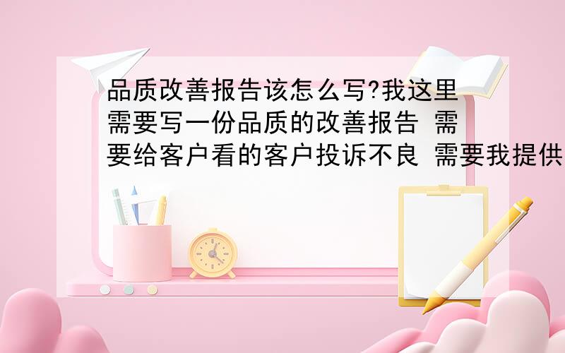 品质改善报告该怎么写?我这里需要写一份品质的改善报告 需要给客户看的客户投诉不良 需要我提供一份书面形式的改善报告 但是我不是知道应该以一个怎样的格式来书写?帮我列出一个格