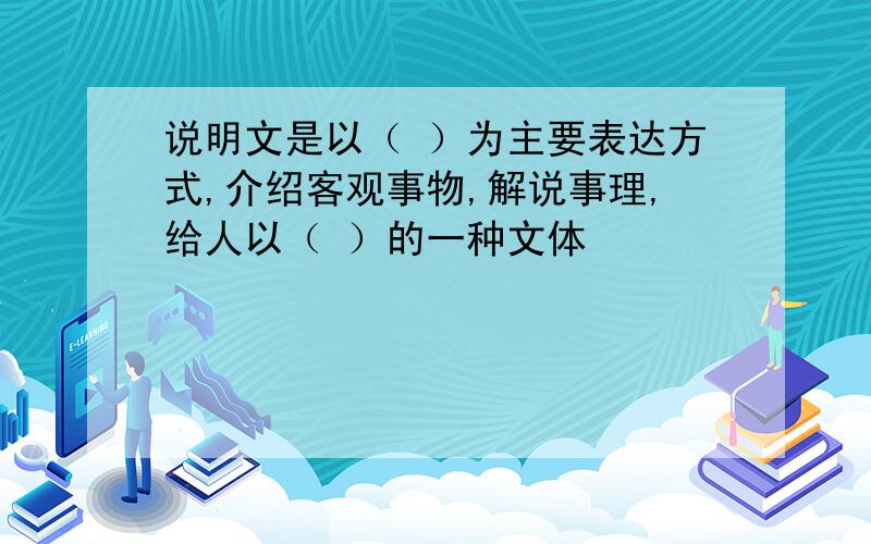 说明文是以（ ）为主要表达方式,介绍客观事物,解说事理,给人以（ ）的一种文体