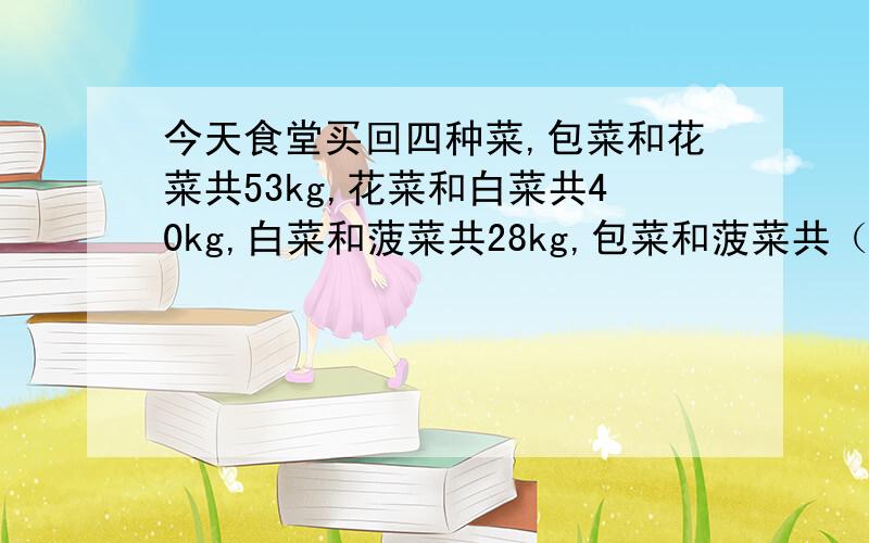 今天食堂买回四种菜,包菜和花菜共53kg,花菜和白菜共40kg,白菜和菠菜共28kg,包菜和菠菜共（）kg还有一个问题：四种菜共多少kg