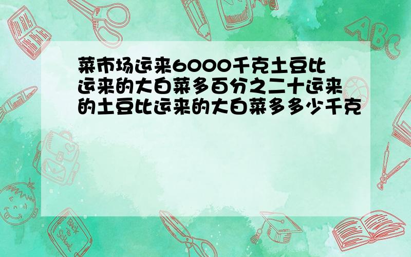 菜市场运来6000千克土豆比运来的大白菜多百分之二十运来的土豆比运来的大白菜多多少千克