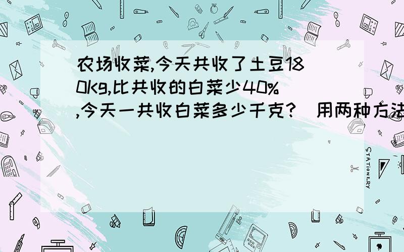 农场收菜,今天共收了土豆180Kg,比共收的白菜少40%,今天一共收白菜多少千克?（用两种方法计算）3Q~