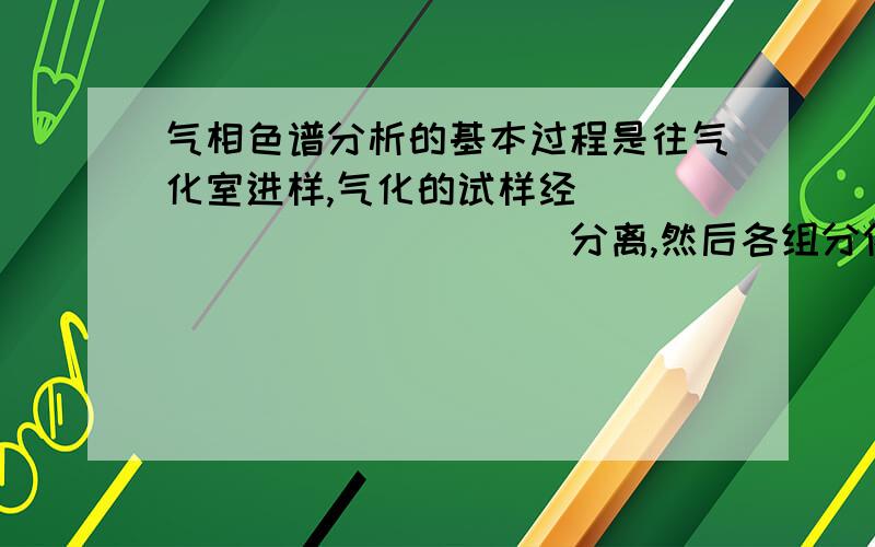 气相色谱分析的基本过程是往气化室进样,气化的试样经_____________分离,然后各组分依次流经_______________,它将各组分的物理或化学性质的变化转换成电量变化输给记录仪,描绘成色谱图.填空答