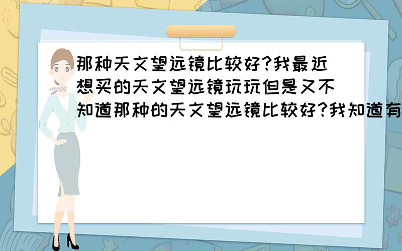 那种天文望远镜比较好?我最近想买的天文望远镜玩玩但是又不知道那种的天文望远镜比较好?我知道有两种天文望远镜,一是（电子天文望远镜）二是（光学天文望远镜）可是我不知道这（电