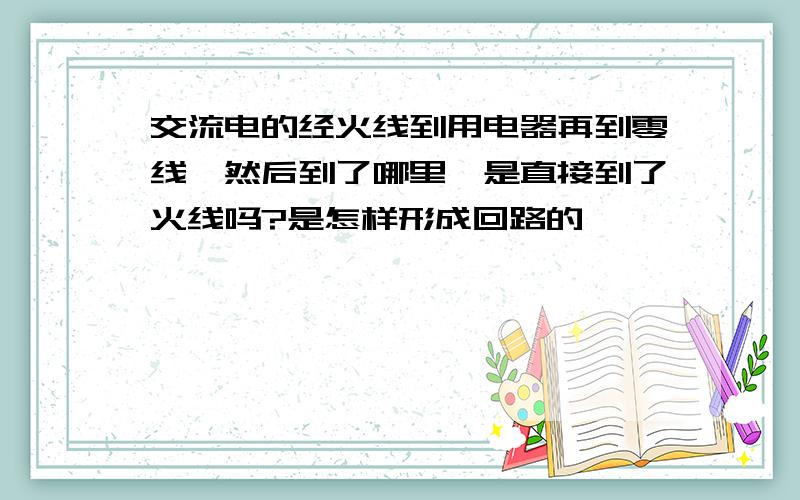 交流电的经火线到用电器再到零线,然后到了哪里,是直接到了火线吗?是怎样形成回路的