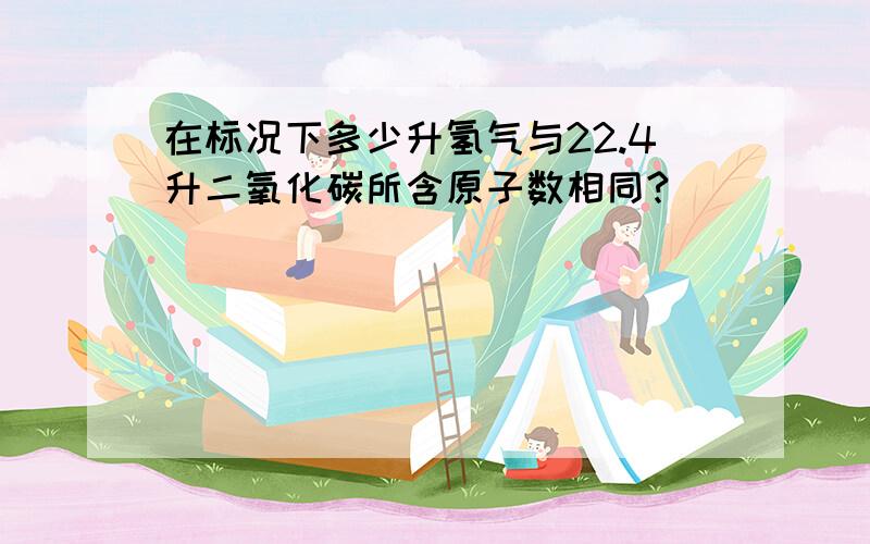 在标况下多少升氢气与22.4升二氧化碳所含原子数相同?