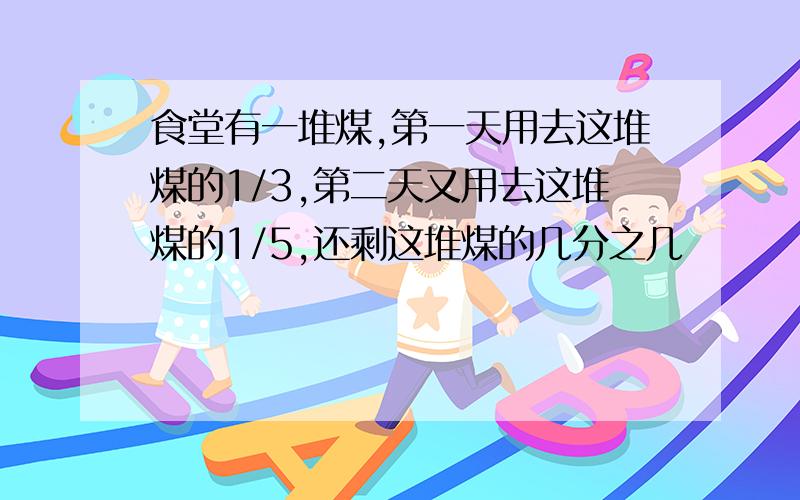 食堂有一堆煤,第一天用去这堆煤的1/3,第二天又用去这堆煤的1/5,还剩这堆煤的几分之几