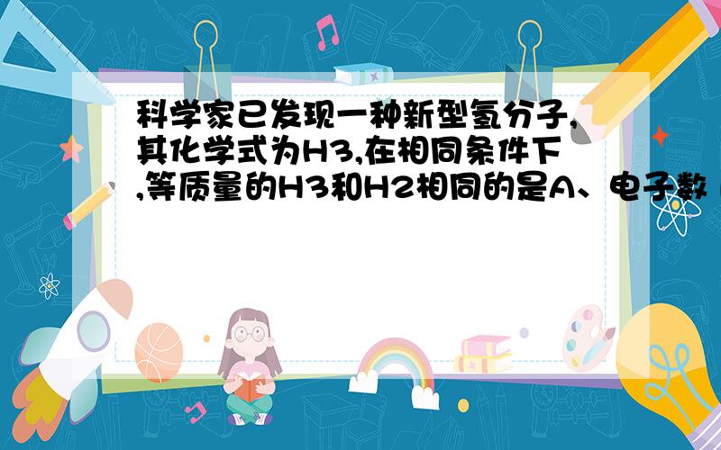 科学家已发现一种新型氢分子,其化学式为H3,在相同条件下,等质量的H3和H2相同的是A、电子数 B、原子数 C、体积 D、物质的量此题为双选题,我知道B是对的,另外我想问一下电子数是是怎么求的