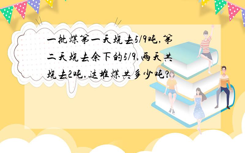 一批煤第一天烧去5/9吨,第二天烧去余下的5/9,两天共烧去2吨,这堆煤共多少吨?