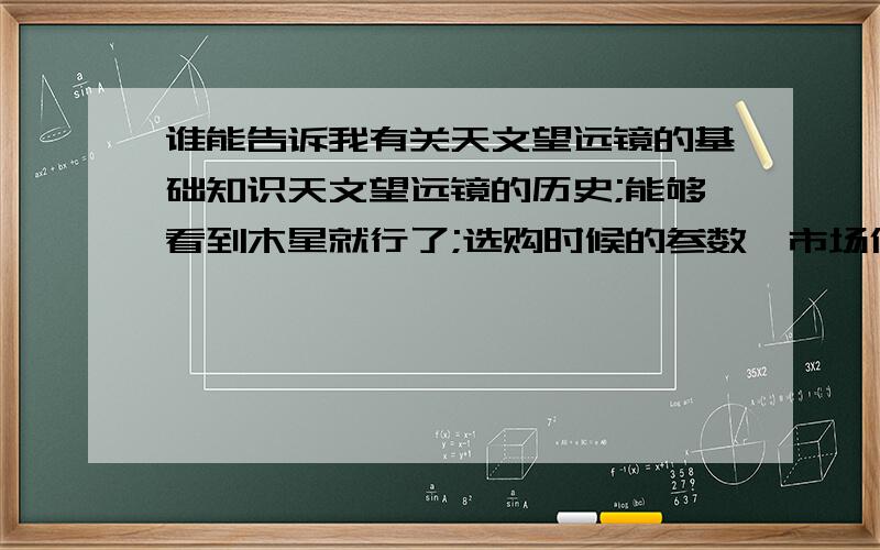 谁能告诉我有关天文望远镜的基础知识天文望远镜的历史;能够看到木星就行了;选购时候的参数,市场价格.