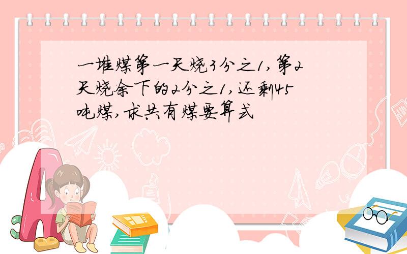 一堆煤第一天烧3分之1,第2天烧余下的2分之1,还剩45吨煤,求共有煤要算式