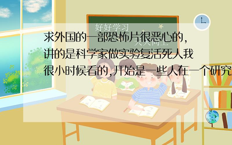 求外国的一部恐怖片很恶心的,讲的是科学家做实验复活死人我很小时候看的,开始是一些人在一个研究所里研究让死人复活,然后给一个人打了一种药以后,那个人突然复活了,并且开始攻击人.