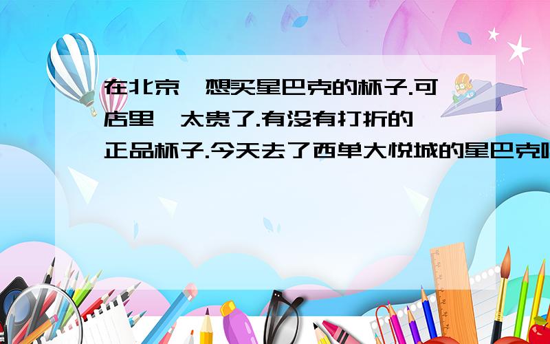 在北京,想买星巴克的杯子.可店里,太贵了.有没有打折的,正品杯子.今天去了西单大悦城的星巴克喝咖啡,被星巴克的杯子吸引了,真的特好看,一看价钱,要95,有点微贵.问问有没有打折的杯子呀.