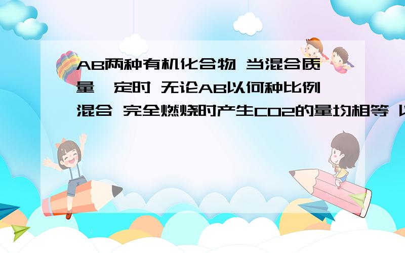 AB两种有机化合物 当混合质量一定时 无论AB以何种比例混合 完全燃烧时产生CO2的量均相等 以下哪种情况符合1.同分异构体 2.同系物 3.具有相同的最简式 4.C含量相等A.13 B.134 C.34 D.14