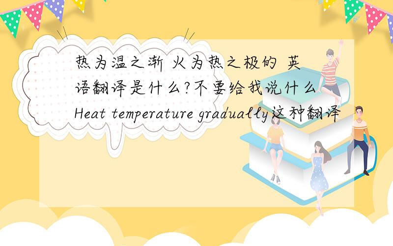 热为温之渐 火为热之极的 英语翻译是什么?不要给我说什么Heat temperature gradually这种翻译