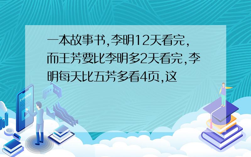 一本故事书,李明12天看完,而王芳要比李明多2天看完,李明每天比五芳多看4页,这