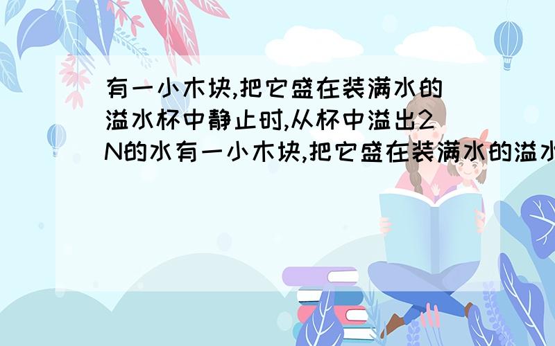 有一小木块,把它盛在装满水的溢水杯中静止时,从杯中溢出2N的水有一小木块,把它盛在装满水的溢水杯中静止时,从杯中溢出2N的水；若把它浸在盛满酒精的溢水杯中静止时,木块处于 状态（选