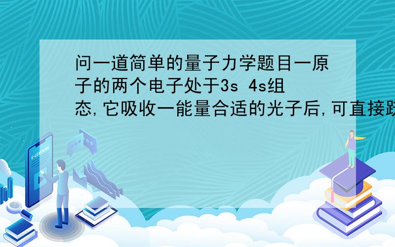 问一道简单的量子力学题目一原子的两个电子处于3s 4s组态,它吸收一能量合适的光子后,可直接跃迁到下列哪个组态?A) 3s 5pB) 3s 4dC) 3s 5fD) 3s 5s不光要答案,请告诉我怎么做的?我估计是用泡利不