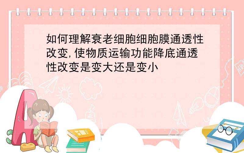 如何理解衰老细胞细胞膜通透性改变,使物质运输功能降底通透性改变是变大还是变小