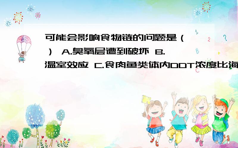 可能会影响食物链的问题是（ ） A.臭氧层遭到破坏 B.温室效应 C.食肉鱼类体内DDT浓度比海水高上百倍D.沙层暴Thanks!