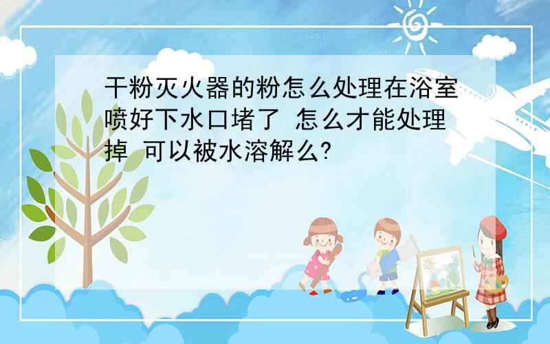 干粉灭火器的粉怎么处理在浴室喷好下水口堵了 怎么才能处理掉 可以被水溶解么?