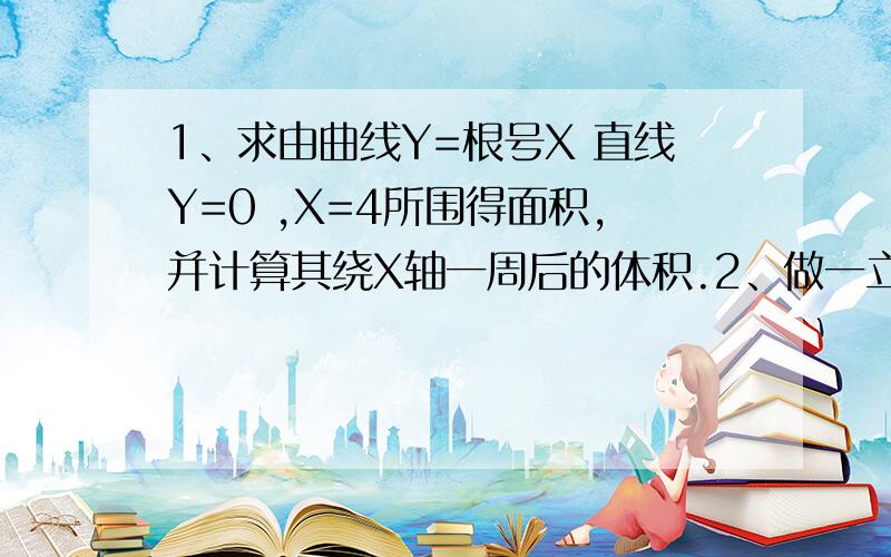 1、求由曲线Y=根号X 直线Y=0 ,X=4所围得面积,并计算其绕X轴一周后的体积.2、做一立体长方体水箱,当长宽高各为多少时,所用的面料最少.