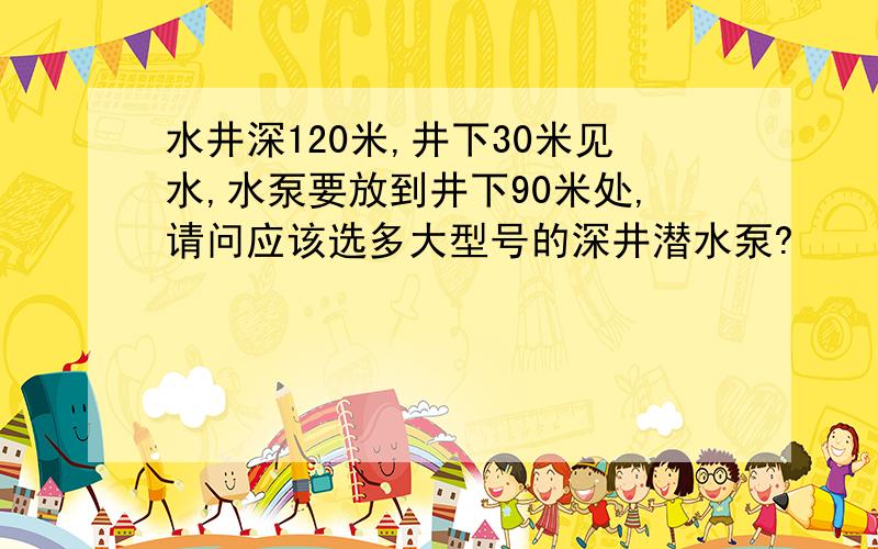 水井深120米,井下30米见水,水泵要放到井下90米处,请问应该选多大型号的深井潜水泵?