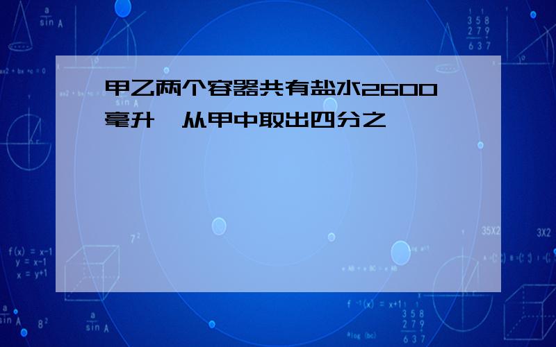 甲乙两个容器共有盐水2600毫升,从甲中取出四分之一